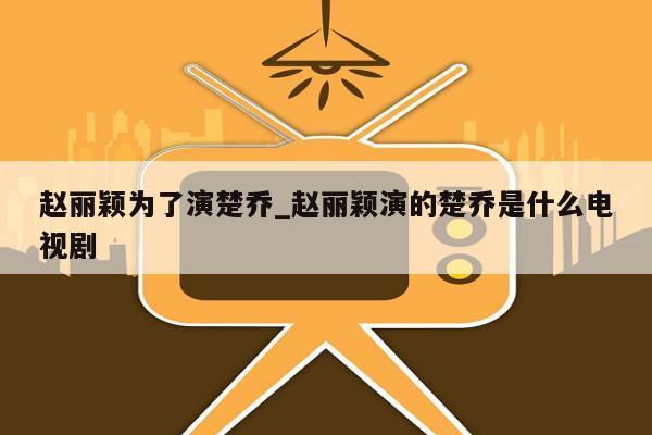 赵丽颖为了演楚乔_赵丽颖演的楚乔是什么电视剧