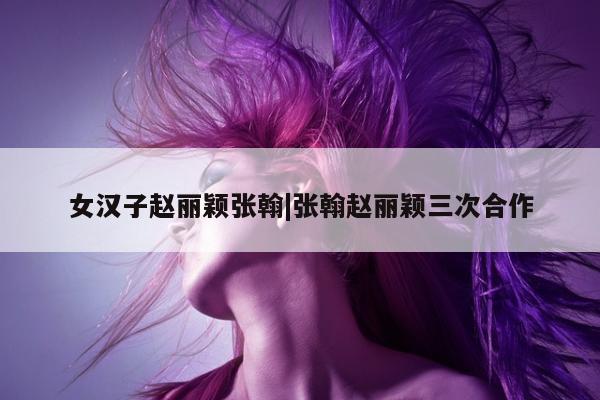 女汉子赵丽颖张翰|张翰赵丽颖三次合作