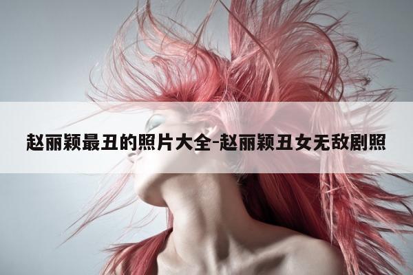 赵丽颖最丑的照片大全-赵丽颖丑女无敌剧照