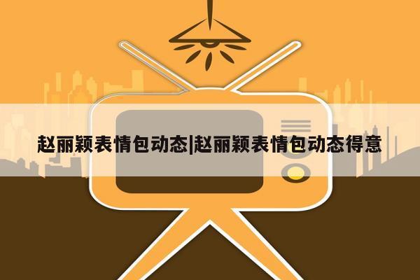 赵丽颖表情包动态|赵丽颖表情包动态得意