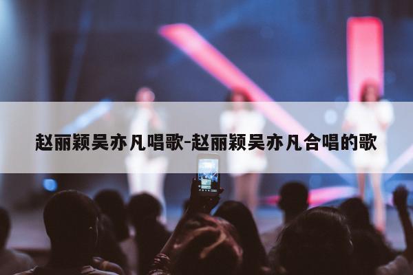 赵丽颖吴亦凡唱歌-赵丽颖吴亦凡合唱的歌