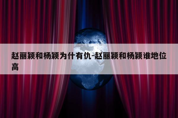 赵丽颖和杨颖为什有仇-赵丽颖和杨颖谁地位高