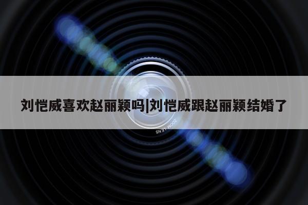 刘恺威喜欢赵丽颖吗|刘恺威跟赵丽颖结婚了