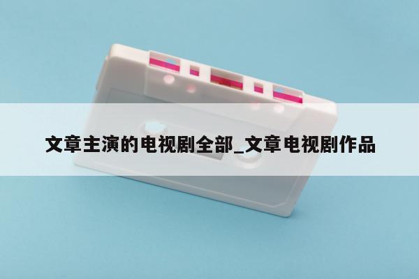 文章主演的电视剧全部_文章电视剧作品