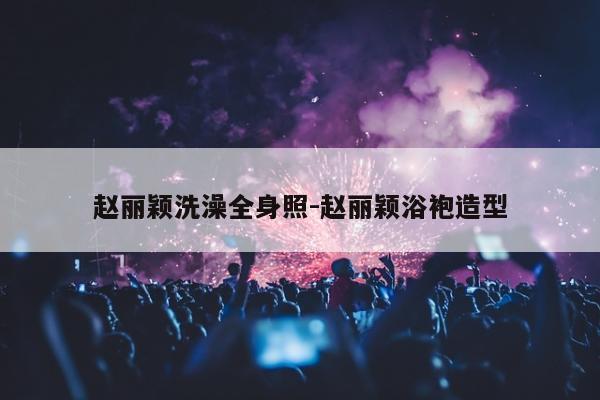 赵丽颖洗澡全身照-赵丽颖浴袍造型