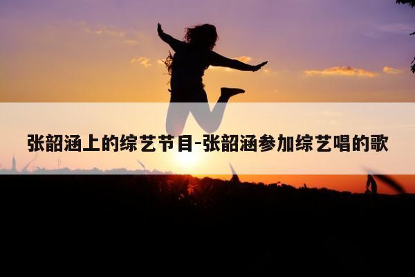 张韶涵上的综艺节目-张韶涵参加综艺唱的歌