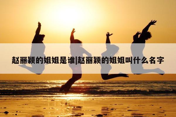 赵丽颖的姐姐是谁|赵丽颖的姐姐叫什么名字