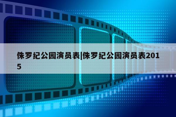 侏罗纪公园演员表|侏罗纪公园演员表2015