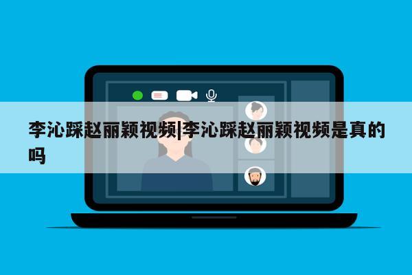 李沁踩赵丽颖视频|李沁踩赵丽颖视频是真的吗