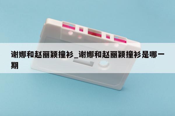 谢娜和赵丽颖撞衫_谢娜和赵丽颖撞衫是哪一期