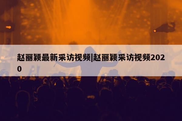 赵丽颖最新采访视频|赵丽颖采访视频2020