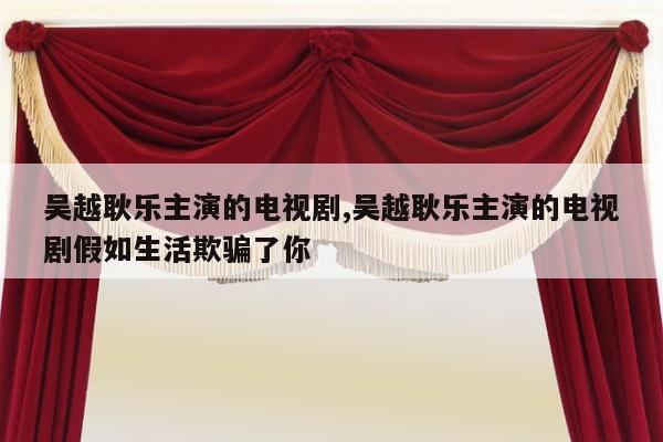 吴越耿乐主演的电视剧,吴越耿乐主演的电视剧假如生活欺骗了你