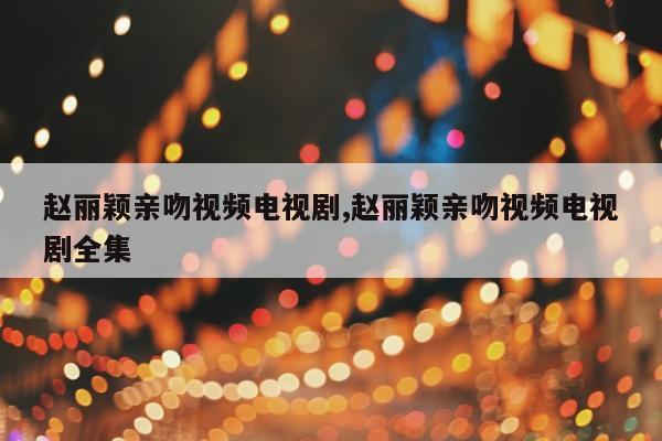 赵丽颖亲吻视频电视剧,赵丽颖亲吻视频电视剧全集