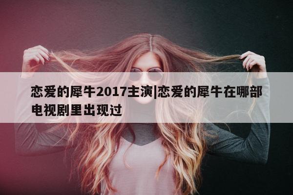 恋爱的犀牛2017主演|恋爱的犀牛在哪部电视剧里出现过