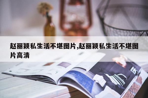 赵丽颖私生活不堪图片,赵丽颖私生活不堪图片高清