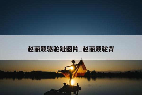 赵丽颖骆驼趾图片_赵丽颖驼背