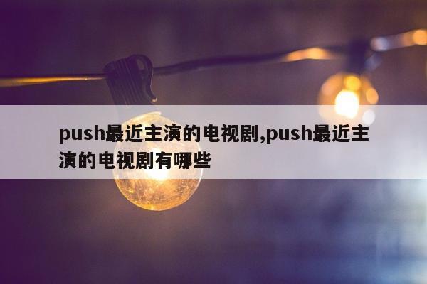 push最近主演的电视剧,push最近主演的电视剧有哪些