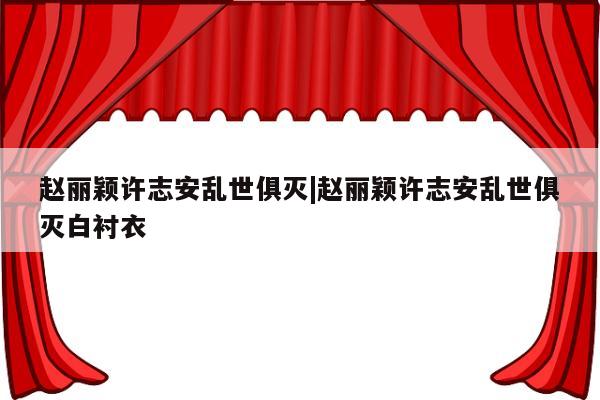 赵丽颖许志安乱世俱灭|赵丽颖许志安乱世俱灭白衬衣