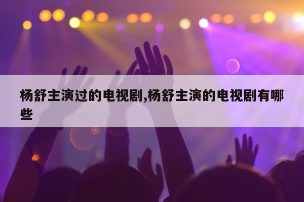 杨舒主演过的电视剧,杨舒主演的电视剧有哪些