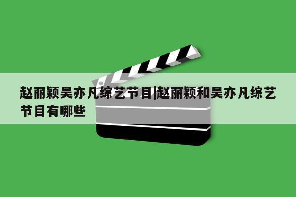 赵丽颖吴亦凡综艺节目|赵丽颖和吴亦凡综艺节目有哪些