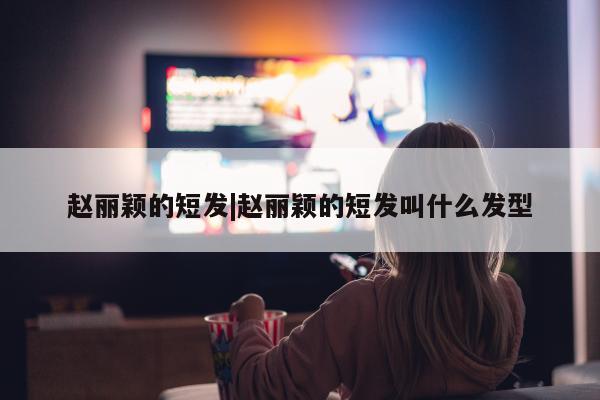 赵丽颖的短发|赵丽颖的短发叫什么发型