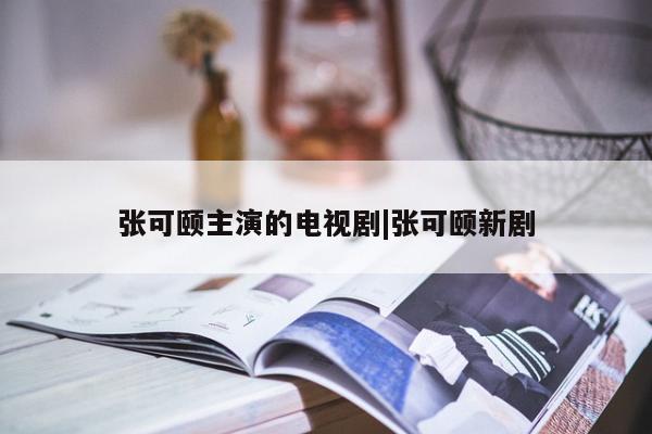 张可颐主演的电视剧|张可颐新剧