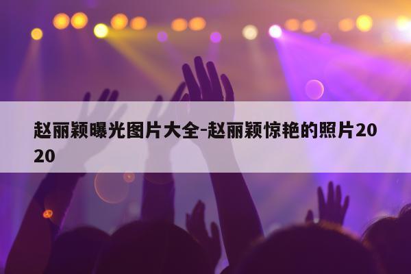 赵丽颖曝光图片大全-赵丽颖惊艳的照片2020