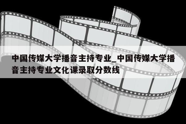 中国传媒大学播音主持专业_中国传媒大学播音主持专业文化课录取分数线