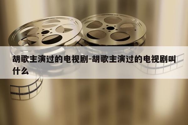 胡歌主演过的电视剧-胡歌主演过的电视剧叫什么