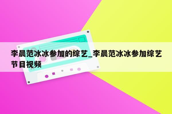 李晨范冰冰参加的综艺_李晨范冰冰参加综艺节目视频