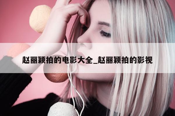 赵丽颖拍的电影大全_赵丽颖拍的影视