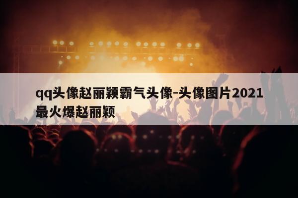 qq头像赵丽颖霸气头像-头像图片2021最火爆赵丽颖