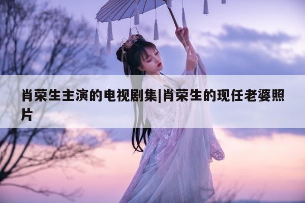 肖荣生主演的电视剧集|肖荣生的现任老婆照片