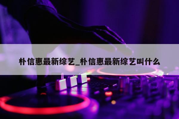 朴信惠最新综艺_朴信惠最新综艺叫什么