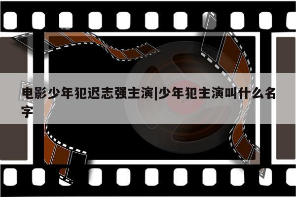 电影少年犯迟志强主演|少年犯主演叫什么名字