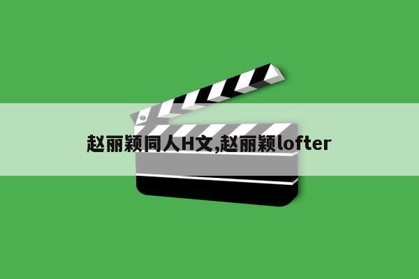 赵丽颖同人H文,赵丽颖lofter