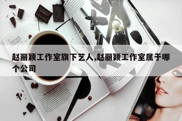 赵丽颖工作室旗下艺人,赵丽颖工作室属于哪个公司