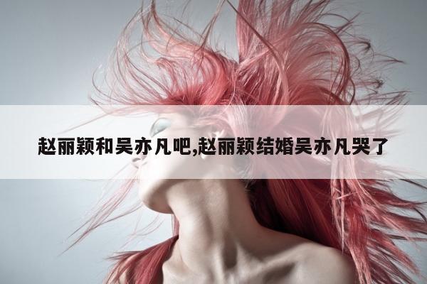 赵丽颖和吴亦凡吧,赵丽颖结婚吴亦凡哭了