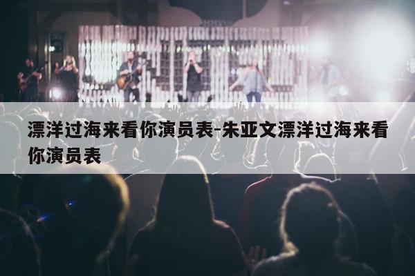 漂洋过海来看你演员表-朱亚文漂洋过海来看你演员表