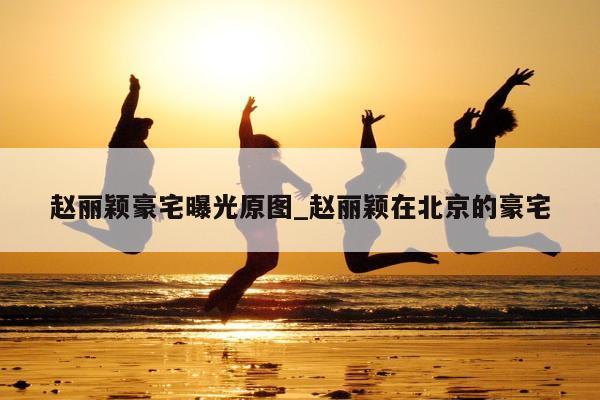 赵丽颖豪宅曝光原图_赵丽颖在北京的豪宅