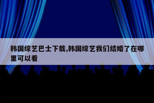 韩国综艺巴士下载,韩国综艺我们结婚了在哪里可以看