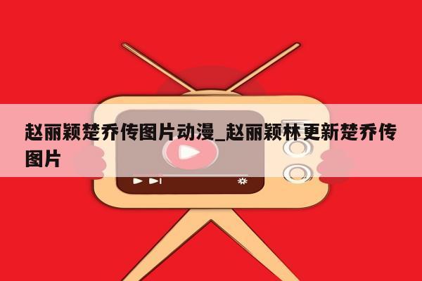 赵丽颖楚乔传图片动漫_赵丽颖林更新楚乔传图片