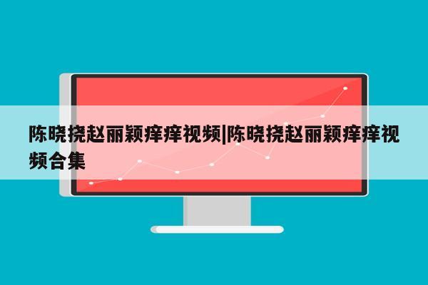 陈晓挠赵丽颖痒痒视频|陈晓挠赵丽颖痒痒视频合集