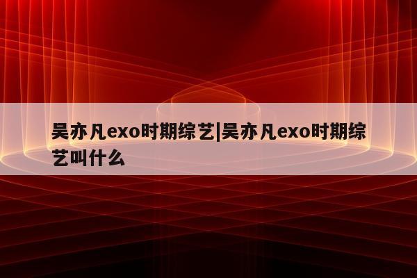 吴亦凡exo时期综艺|吴亦凡exo时期综艺叫什么