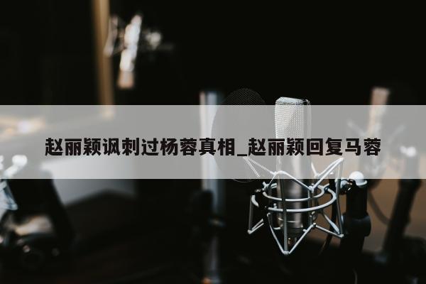 赵丽颖讽刺过杨蓉真相_赵丽颖回复马蓉