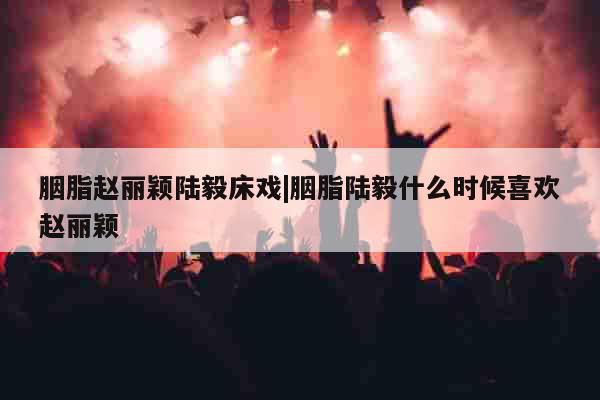 胭脂赵丽颖陆毅床戏|胭脂陆毅什么时候喜欢赵丽颖