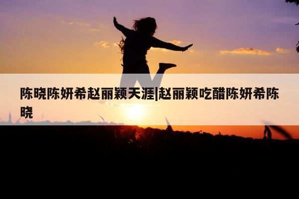 陈晓陈妍希赵丽颖天涯|赵丽颖吃醋陈妍希陈晓