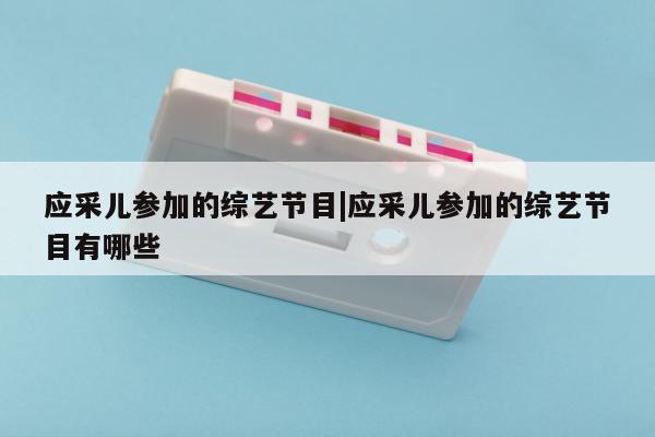 应采儿参加的综艺节目|应采儿参加的综艺节目有哪些