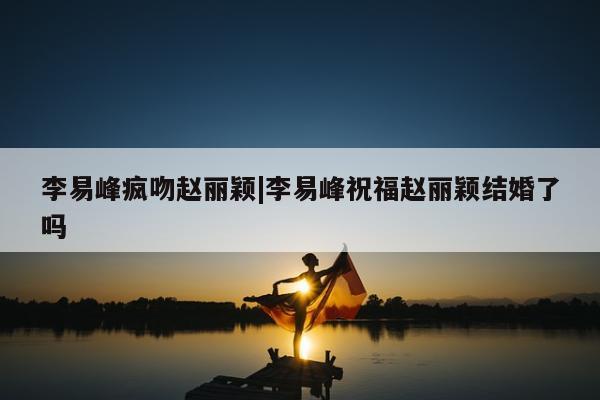 李易峰疯吻赵丽颖|李易峰祝福赵丽颖结婚了吗