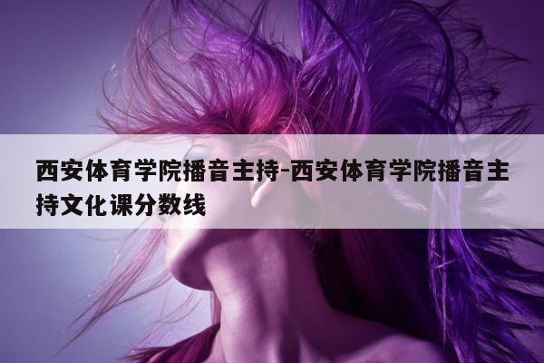 西安体育学院播音主持-西安体育学院播音主持文化课分数线